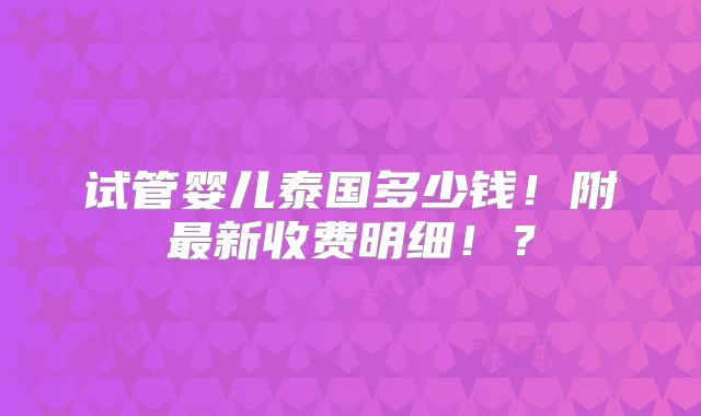 试管婴儿泰国多少钱！附最新收费明细！？