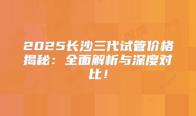 2025长沙三代试管价格揭秘：全面解析与深度对比！