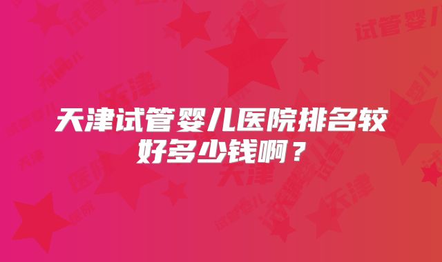 天津试管婴儿医院排名较好多少钱啊？