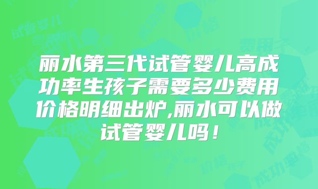 丽水第三代试管婴儿高成功率生孩子需要多少费用价格明细出炉,丽水可以做试管婴儿吗!