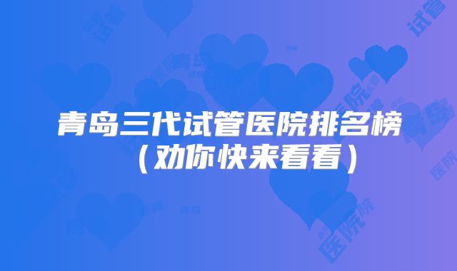青岛三代试管医院排名榜（劝你快来看看）