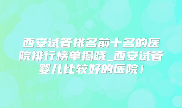 西安试管排名前十名的医院排行榜单揭晓_西安试管婴儿比较好的医院！