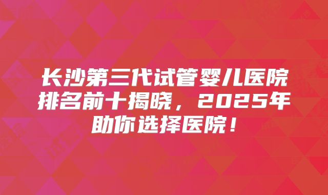 长沙第三代试管婴儿医院排名前十揭晓，2025年助你选择医院！