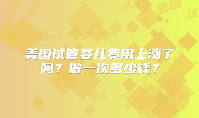 美国试管婴儿费用上涨了吗？做一次多少钱？