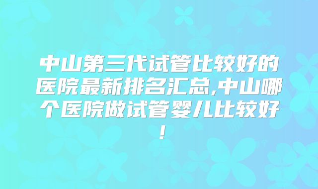 中山第三代试管比较好的医院最新排名汇总,中山哪个医院做试管婴儿比较好！