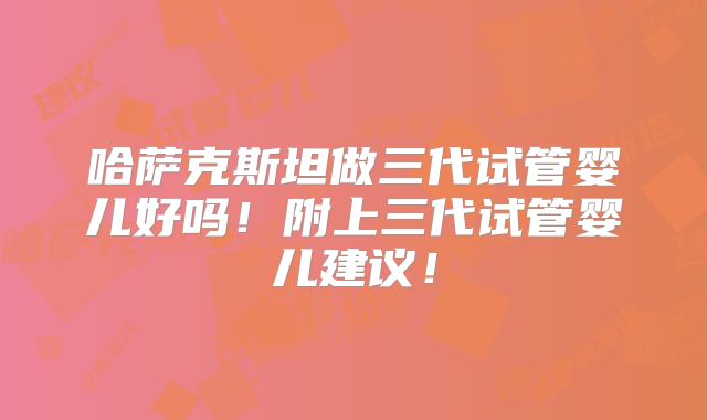哈萨克斯坦做三代试管婴儿好吗!附上三代试管婴儿建议!