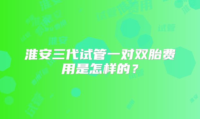淮安三代试管一对双胎费用是怎样的?