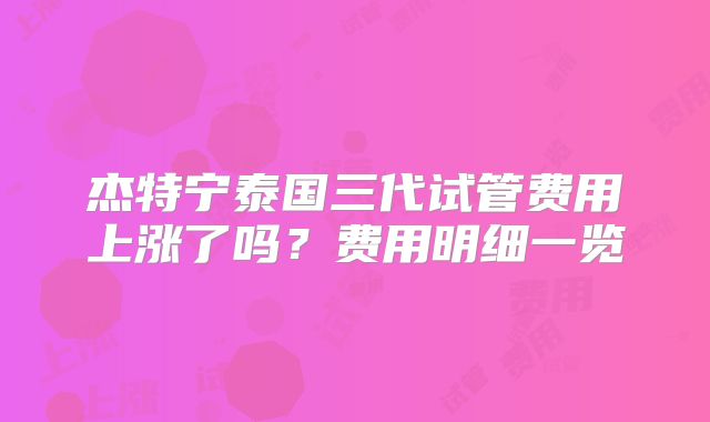 杰特宁泰国三代试管费用上涨了吗？费用明细一览