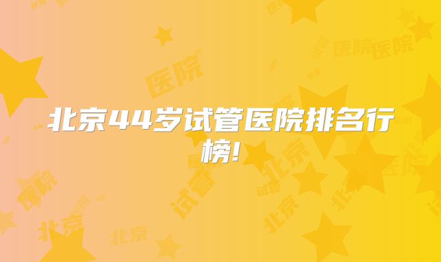 北京44岁试管医院排名行榜!