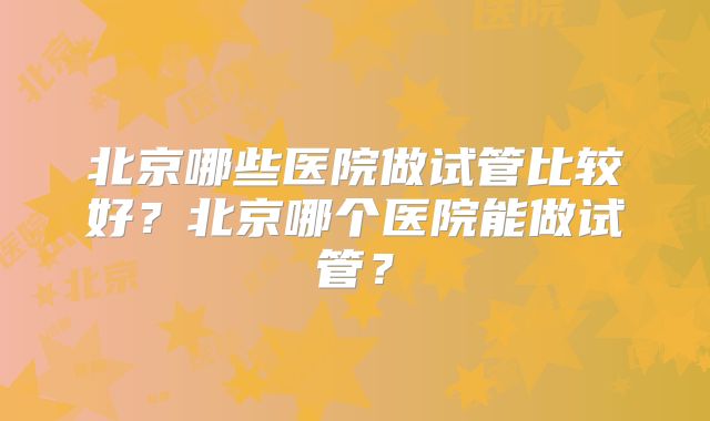 北京哪些医院做试管比较好？北京哪个医院能做试管？