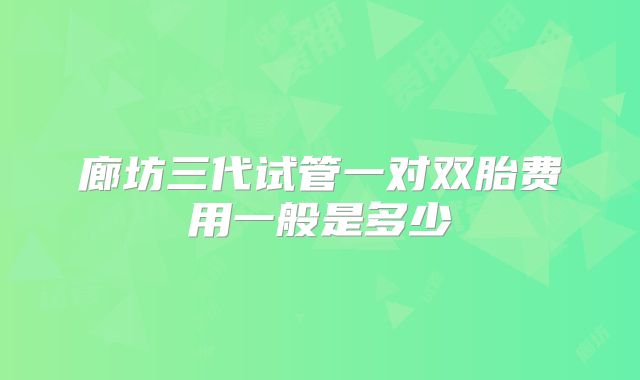 廊坊三代试管一对双胎费用一般是多少