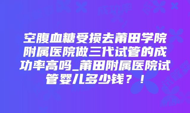 空腹血糖受损去莆田学院附属医院做三代试管的成功率高吗_莆田附属医院试管婴儿多少钱?!