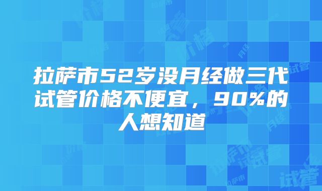 拉萨市52岁没月经做三代试管价格不便宜,90%的人想知道
