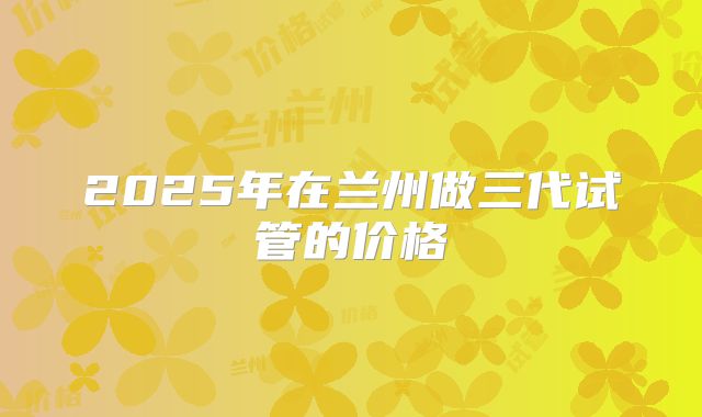 2025年在兰州做三代试管的价格