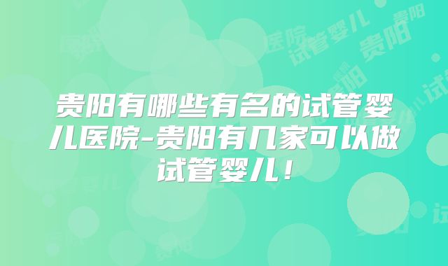 贵阳有哪些有名的试管婴儿医院-贵阳有几家可以做试管婴儿！