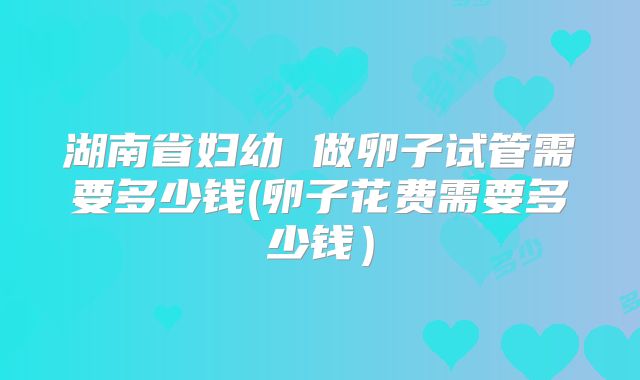 湖南省妇幼 做卵子试管需要多少钱(卵子花费需要多少钱)