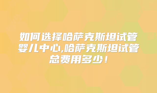 如何选择哈萨克斯坦试管婴儿中心,哈萨克斯坦试管总费用多少！