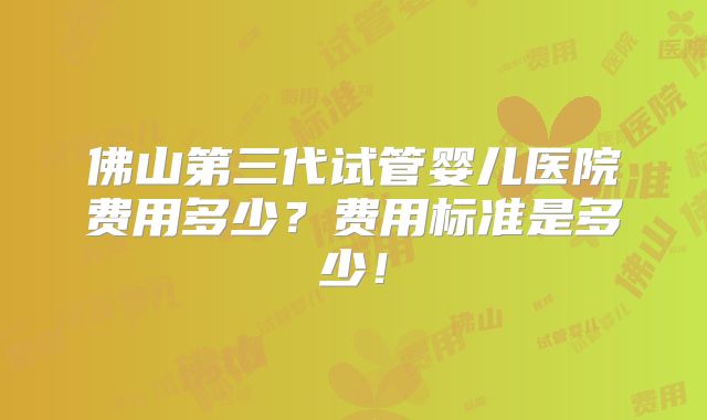 佛山第三代试管婴儿医院费用多少？费用标准是多少！