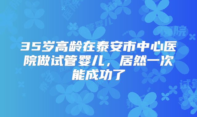 35岁高龄在泰安市中心医院做试管婴儿，居然一次能成功了