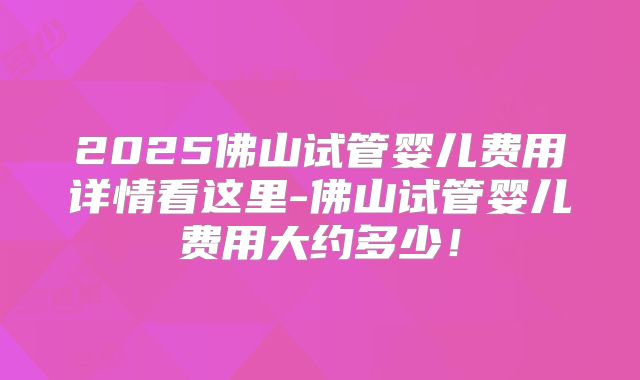 2025佛山试管婴儿费用详情看这里-佛山试管婴儿费用大约多少!