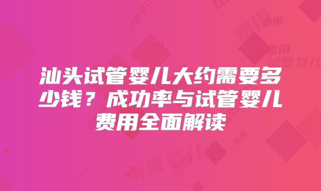 汕头试管婴儿大约需要多少钱?成功率与试管婴儿费用全面解读