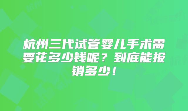 杭州三代试管婴儿手术需要花多少钱呢？到底能报销多少！