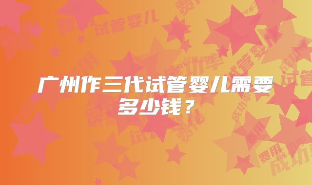广州作三代试管婴儿需要多少钱?