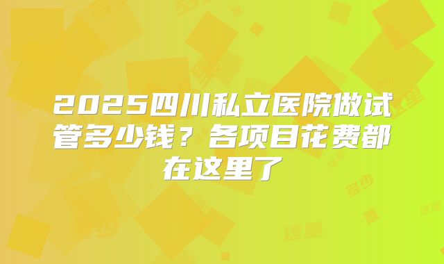2025四川私立医院做试管多少钱?各项目花费都在这里了