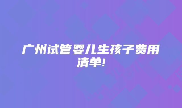 广州试管婴儿生孩子费用清单!