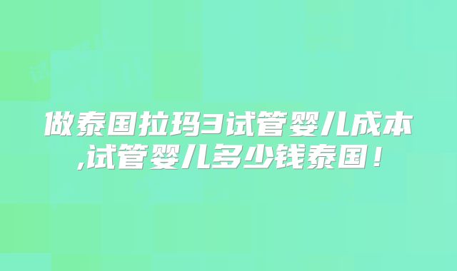 做泰国拉玛3试管婴儿成本,试管婴儿多少钱泰国！