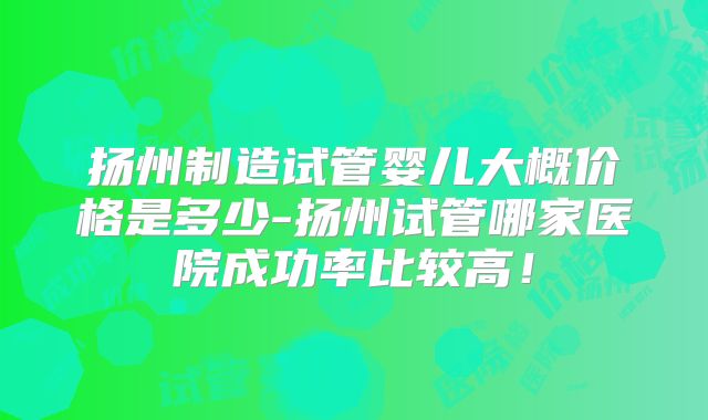 扬州制造试管婴儿大概价格是多少-扬州试管哪家医院成功率比较高！