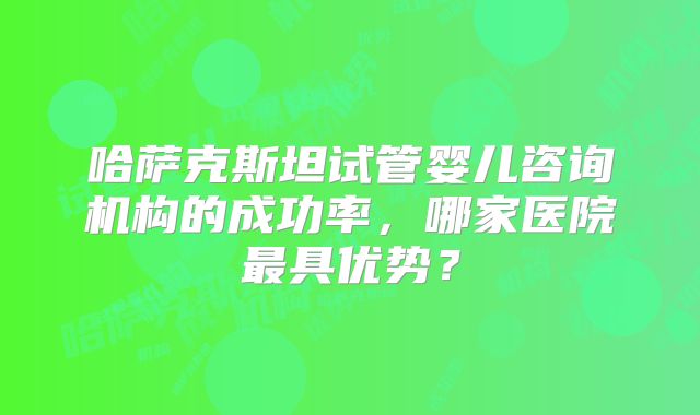 哈萨克斯坦试管婴儿咨询机构的成功率，哪家医院最具优势？