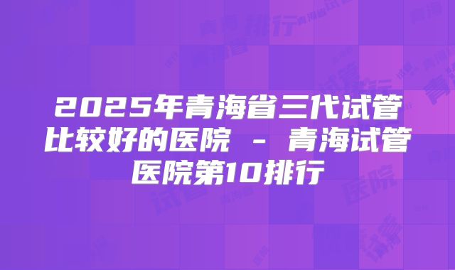 2025年青海省三代试管比较好的医院 - 青海试管医院第10排行