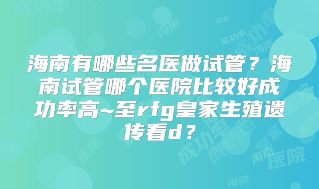 海南有哪些名医做试管？海南试管哪个医院比较好成功率高~至rfg皇家生殖遗传看d？