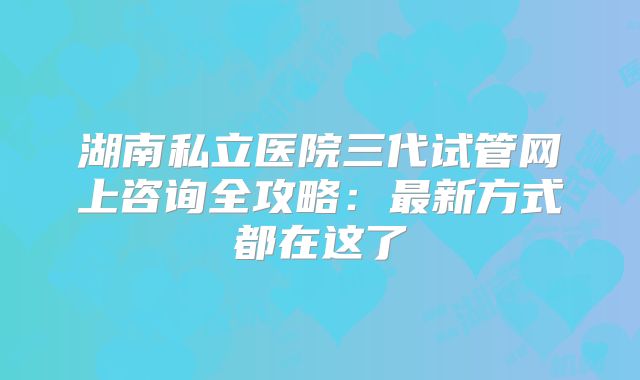 湖南私立医院三代试管网上咨询全攻略：最新方式都在这了