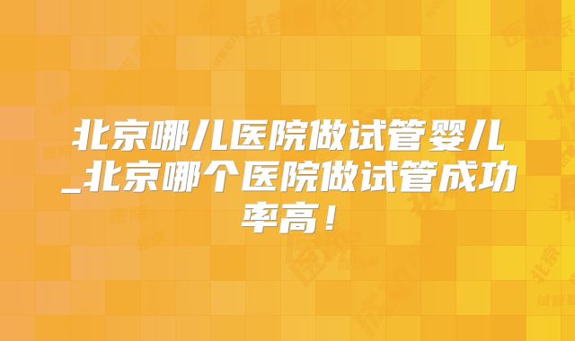 北京哪儿医院做试管婴儿_北京哪个医院做试管成功率高!