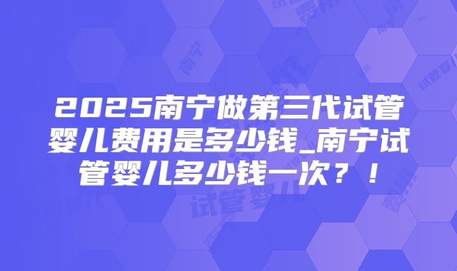 2025南宁做第三代试管婴儿费用是多少钱_南宁试管婴儿多少钱一次?!