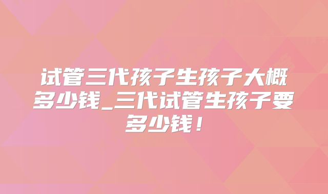 试管三代孩子生孩子大概多少钱_三代试管生孩子要多少钱！