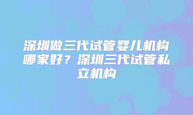 深圳做三代试管婴儿机构哪家好？深圳三代试管私立机构