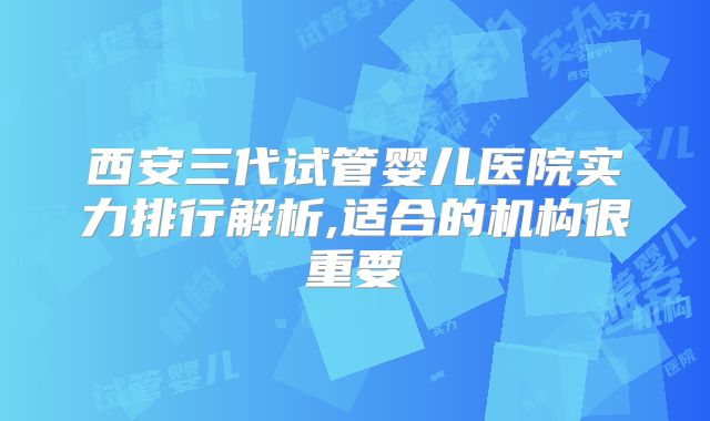 西安三代试管婴儿医院实力排行解析,适合的机构很重要