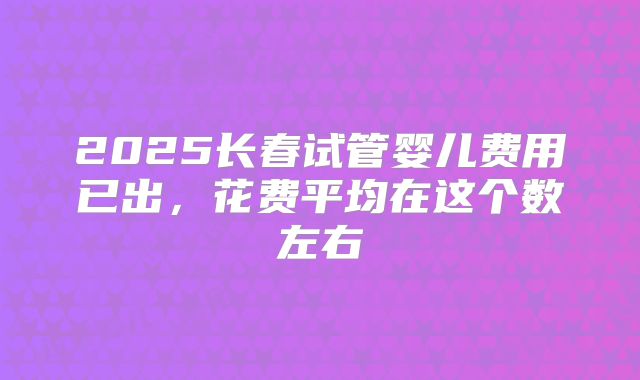 2025长春试管婴儿费用已出,花费平均在这个数左右