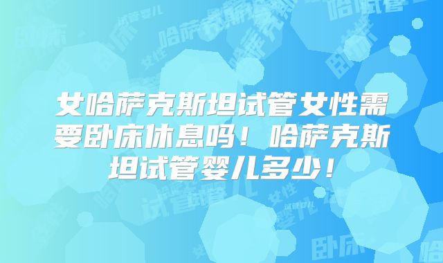 女哈萨克斯坦试管女性需要卧床休息吗!哈萨克斯坦试管婴儿多少!