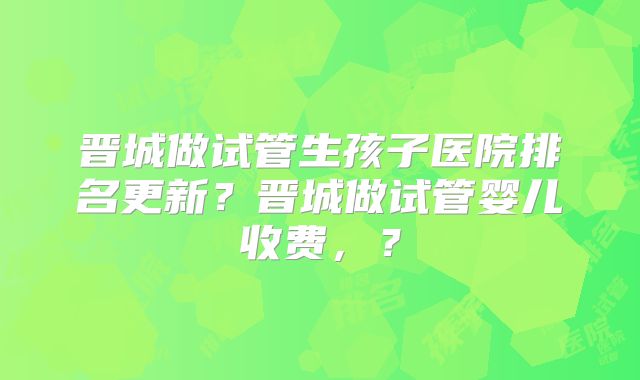 晋城做试管生孩子医院排名更新?晋城做试管婴儿收费,?