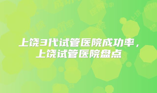 上饶3代试管医院成功率，上饶试管医院盘点