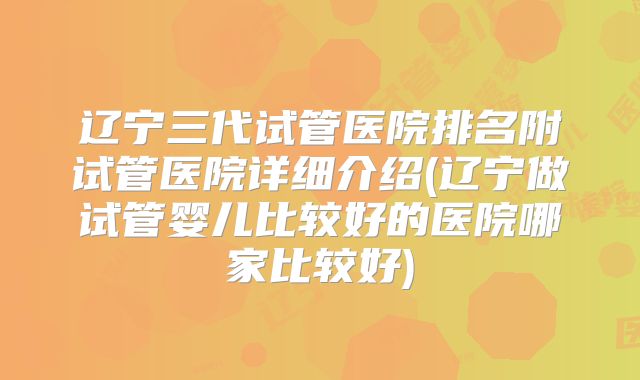 辽宁三代试管医院排名附试管医院详细介绍(辽宁做试管婴儿比较好的医院哪家比较好)