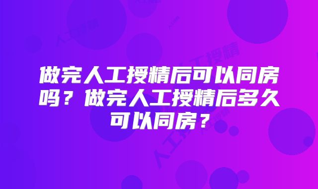 做完人工授精后可以同房吗？做完人工授精后多久可以同房？