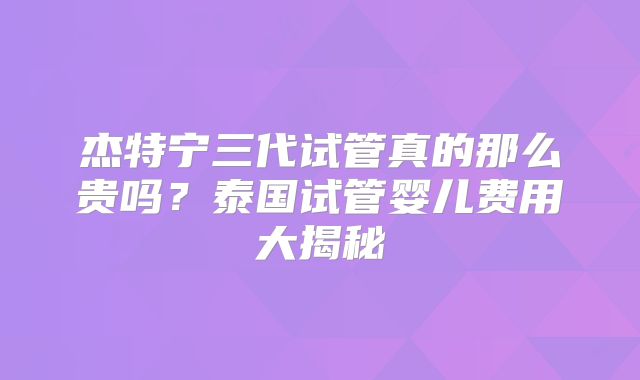 杰特宁三代试管真的那么贵吗？泰国试管婴儿费用大揭秘