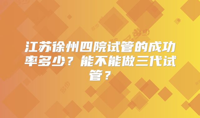 江苏徐州四院试管的成功率多少？能不能做三代试管？