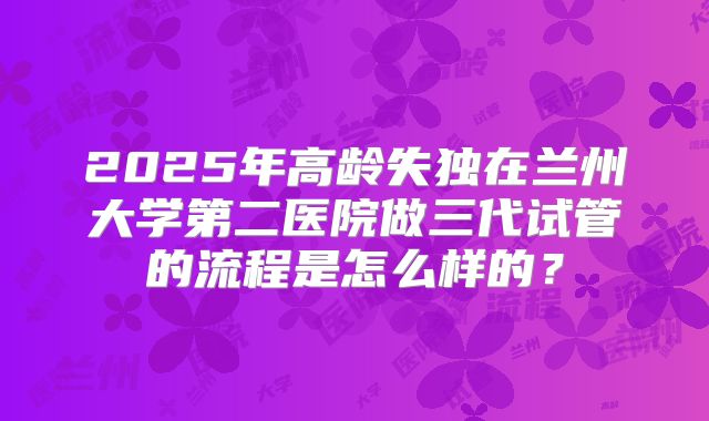2025年高龄失独在兰州大学第二医院做三代试管的流程是怎么样的？