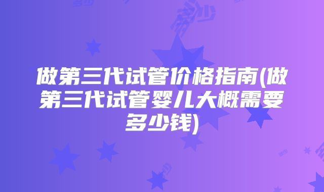 做第三代试管价格指南(做第三代试管婴儿大概需要多少钱)